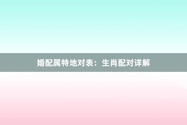 婚配属特地对表：生肖配对详解