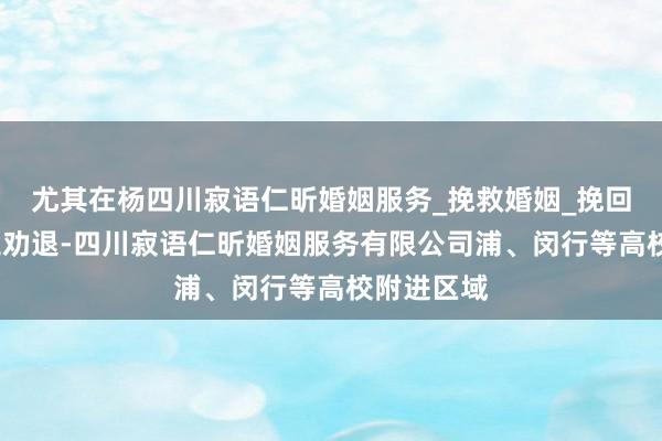 尤其在杨四川寂语仁昕婚姻服务_挽救婚姻_挽回爱情_小三劝退-四川寂语仁昕婚姻服务有限公司浦、闵行等高校附进区域